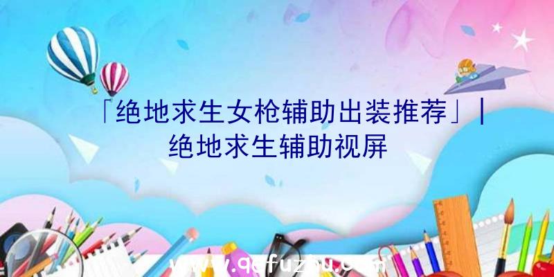 「绝地求生女枪辅助出装推荐」|绝地求生辅助视屏